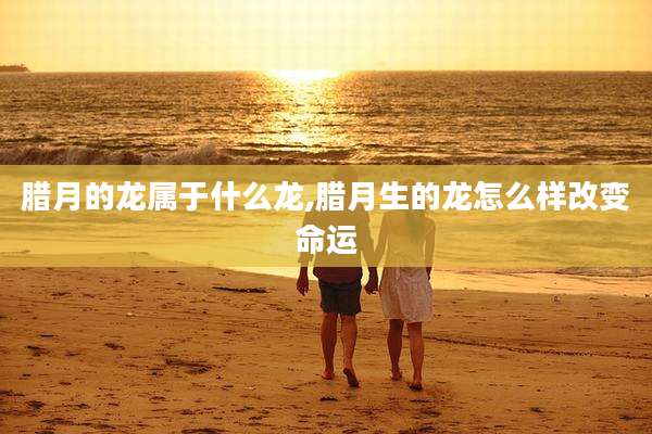 腊月的龙属于什么龙,腊月生的龙怎么样改变命运