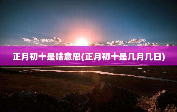 正月初十是啥意思(正月初十是几月几日)