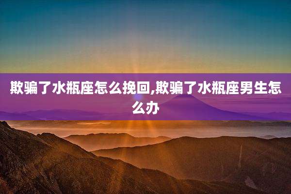 欺骗了水瓶座怎么挽回,欺骗了水瓶座男生怎么办
