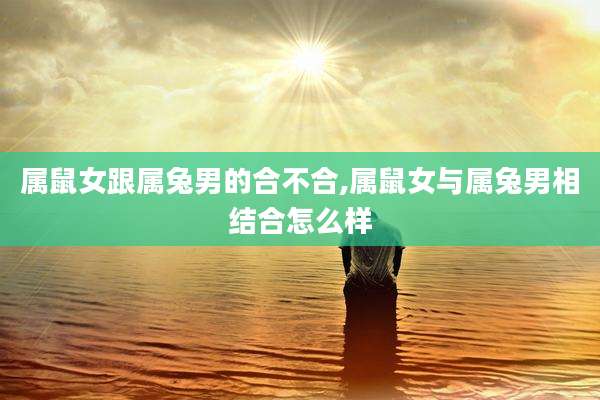 属鼠女跟属兔男的合不合,属鼠女与属兔男相结合怎么样