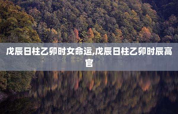 戊辰日柱乙卯时女命运,戊辰日柱乙卯时辰高官