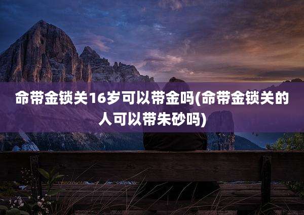 命带金锁关16岁可以带金吗(命带金锁关的人可以带朱砂吗)