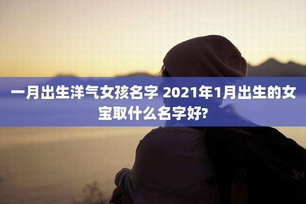 一月出生洋气女孩名字 2021年1月出生的女宝取什么名字好?