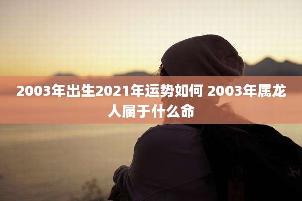 2003年出生2021年运势如何 2003年属龙人属于什么命