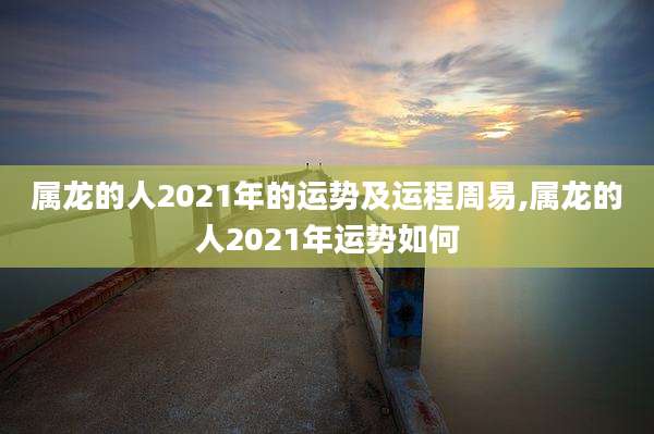 属龙的人2021年的运势及运程周易,属龙的人2021年运势如何