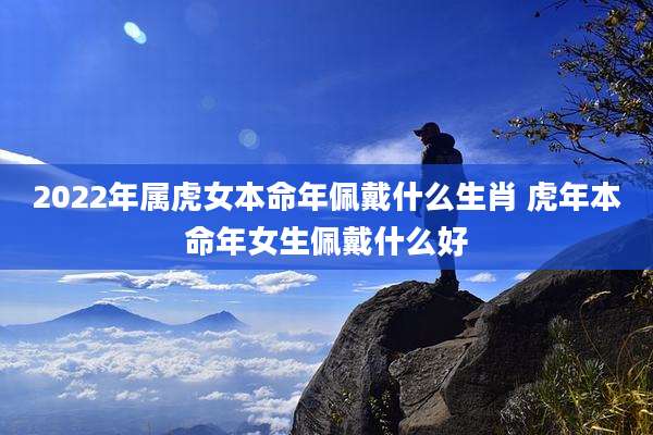 2022年属虎女本命年佩戴什么生肖 虎年本命年女生佩戴什么好