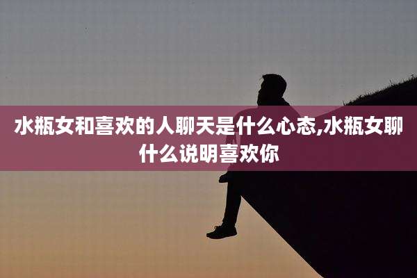 水瓶女和喜欢的人聊天是什么心态,水瓶女聊什么说明喜欢你