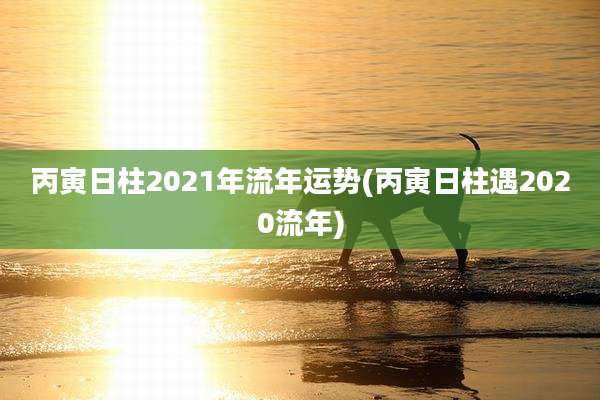 丙寅日柱2021年流年运势(丙寅日柱遇2020流年)