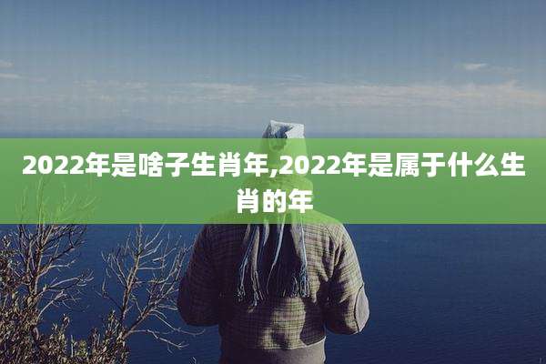 2022年是啥子生肖年,2022年是属于什么生肖的年