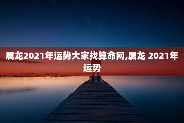 属龙2021年运势大家找算命网,属龙 2021年运势