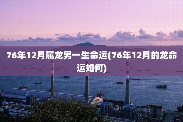 76年12月属龙男一生命运(76年12月的龙命运如何)