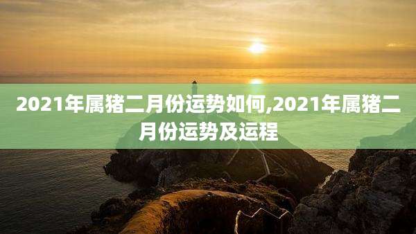 2021年属猪二月份运势如何,2021年属猪二月份运势及运程
