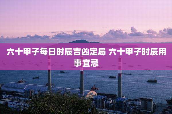 六十甲子每日时辰吉凶定局 六十甲子时辰用事宜忌