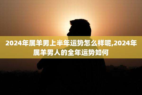 2024年属羊男上半年运势怎么样呢,2024年属羊男人的全年运势如何