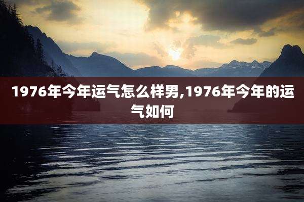 1976年今年运气怎么样男,1976年今年的运气如何