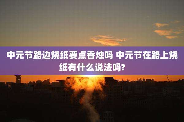 中元节路边烧纸要点香烛吗 中元节在路上烧纸有什么说法吗?