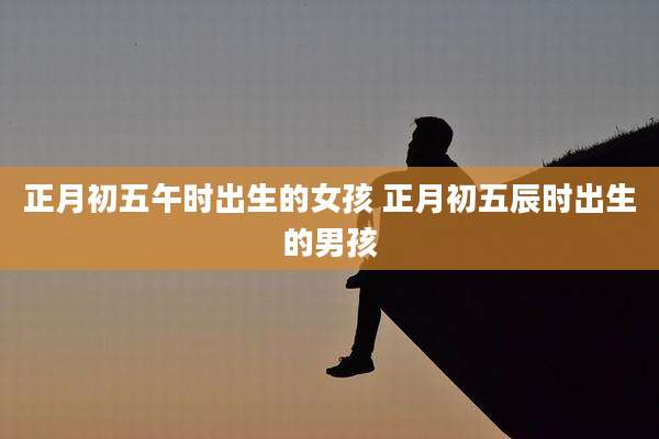 正月初五午时出生的女孩 正月初五辰时出生的男孩