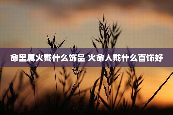 命里属火戴什么饰品 火命人戴什么首饰好
