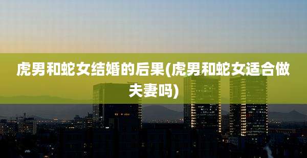 虎男和蛇女结婚的后果(虎男和蛇女适合做夫妻吗)