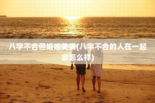 八字不合但婚姻美满(八字不合的人在一起会怎么样)