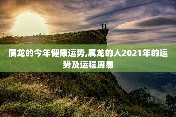 属龙的今年健康运势,属龙的人2021年的运势及运程周易