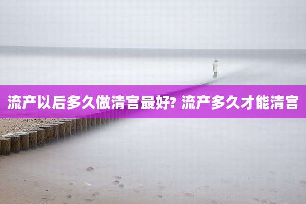 流产以后多久做清宫最好? 流产多久才能清宫