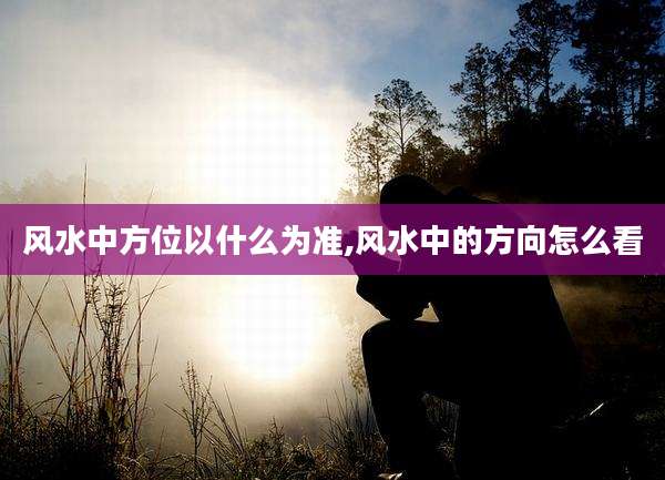 风水中方位以什么为准,风水中的方向怎么看