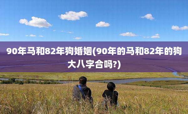 90年马和82年狗婚姻(90年的马和82年的狗大八字合吗?)