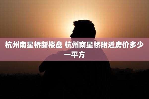 杭州南星桥新楼盘 杭州南星桥附近房价多少一平方