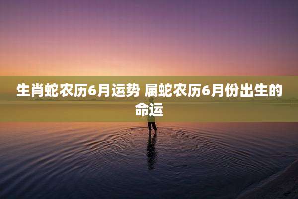 生肖蛇农历6月运势 属蛇农历6月份出生的命运