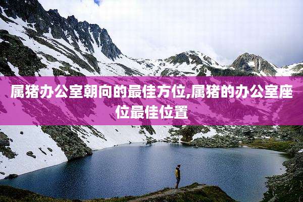 属猪办公室朝向的最佳方位,属猪的办公室座位最佳位置