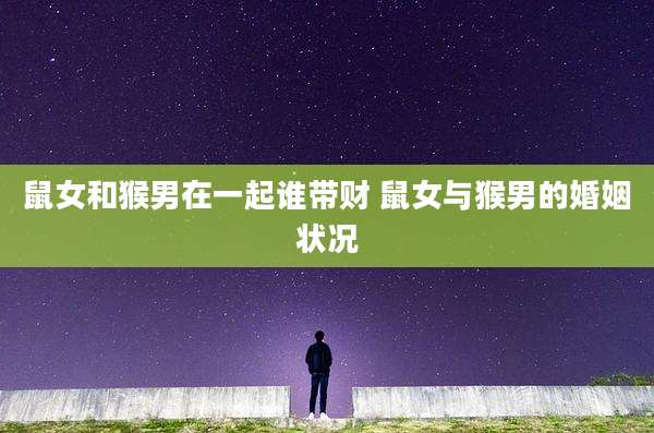 鼠女和猴男在一起谁带财 鼠女与猴男的婚姻状况