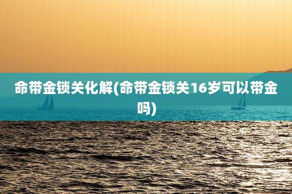 命带金锁关化解(命带金锁关16岁可以带金吗)