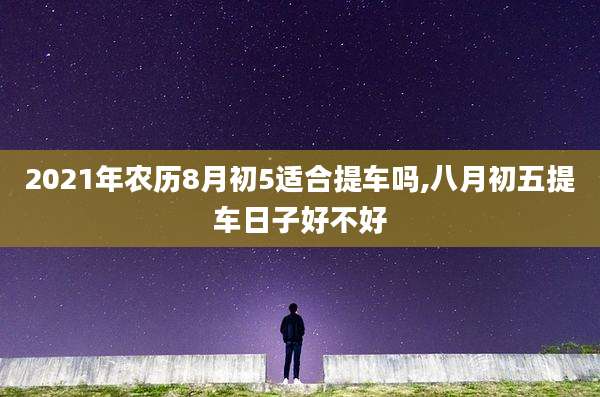 2021年农历8月初5适合提车吗,八月初五提车日子好不好