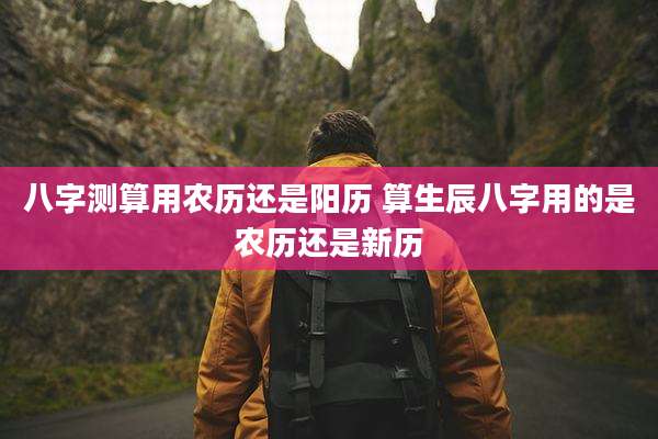 八字测算用农历还是阳历 算生辰八字用的是农历还是新历