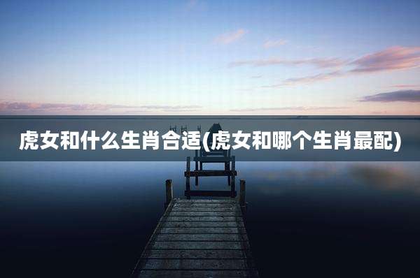 虎女和什么生肖合适(虎女和哪个生肖最配)