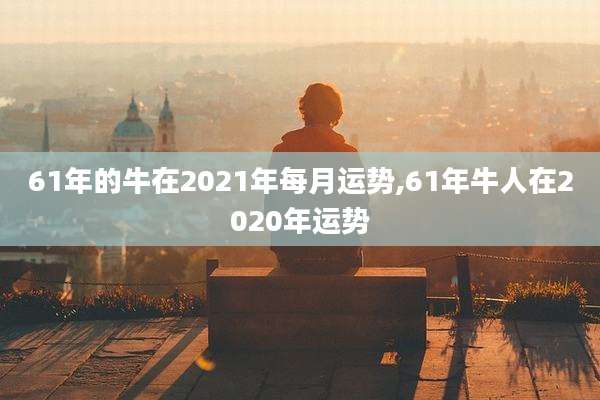 61年的牛在2021年每月运势,61年牛人在2020年运势
