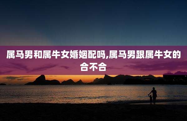 属马男和属牛女婚姻配吗,属马男跟属牛女的合不合