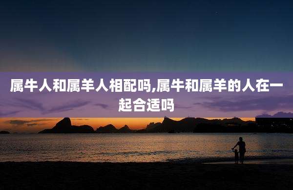 属牛人和属羊人相配吗,属牛和属羊的人在一起合适吗