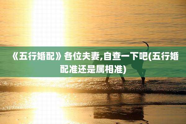 《五行婚配》各位夫妻,自查一下吧(五行婚配准还是属相准)