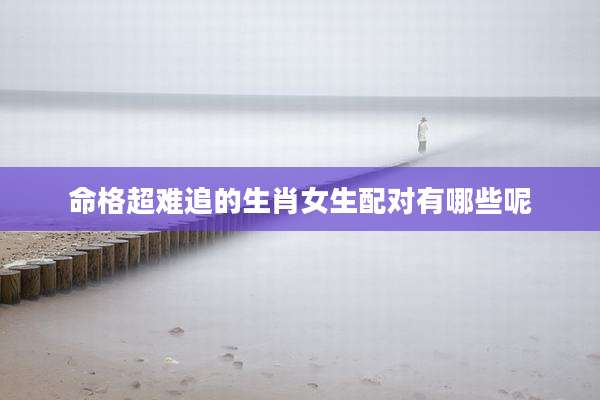 命格超难追的生肖女生配对有哪些呢