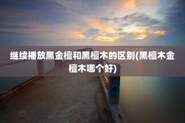 继续播放黑金檀和黑檀木的区别(黑檀木金檀木哪个好)