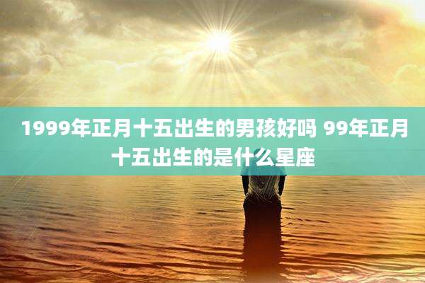 1999年正月十五出生的男孩好吗 99年正月十五出生的是什么星座