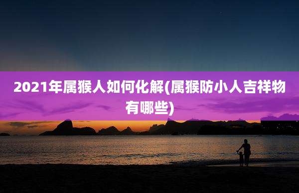 2021年属猴人如何化解(属猴防小人吉祥物有哪些)