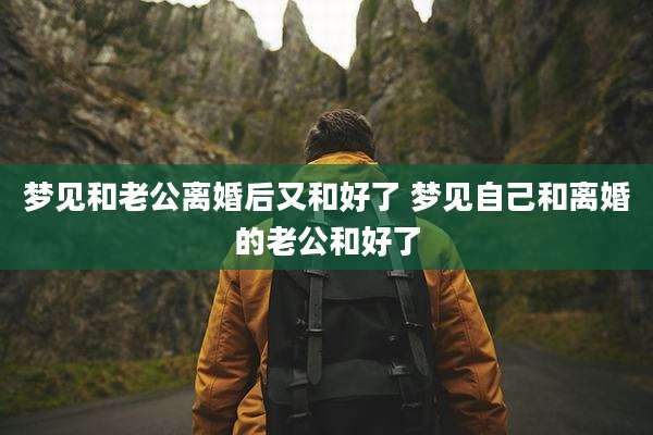 梦见和老公离婚后又和好了 梦见自己和离婚的老公和好了