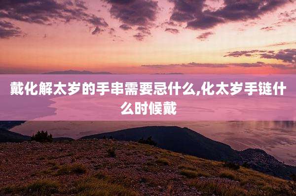 戴化解太岁的手串需要忌什么,化太岁手链什么时候戴