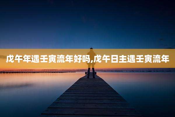 戊午年遇壬寅流年好吗,戊午日主遇壬寅流年