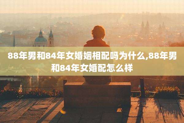 88年男和84年女婚姻相配吗为什么,88年男和84年女婚配怎么样