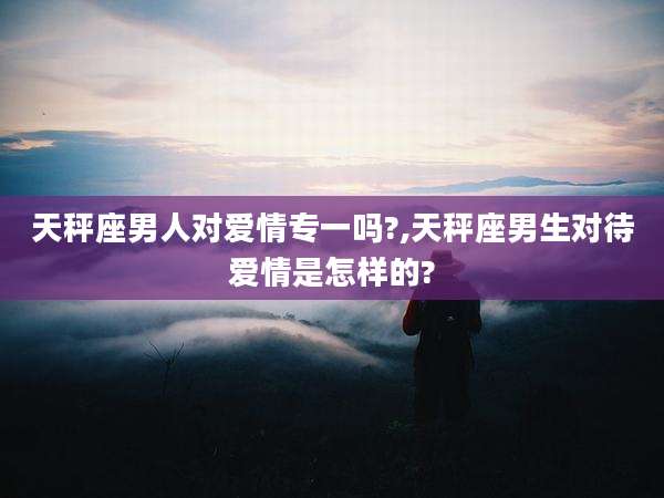天秤座男人对爱情专一吗?,天秤座男生对待爱情是怎样的?