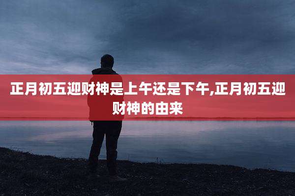 正月初五迎财神是上午还是下午,正月初五迎财神的由来